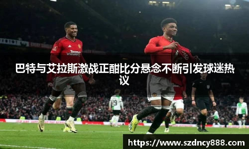 巴特与艾拉斯激战正酣比分悬念不断引发球迷热议