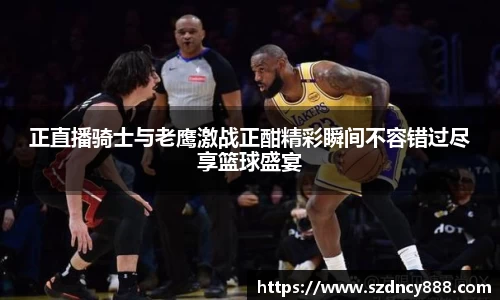 正直播骑士与老鹰激战正酣精彩瞬间不容错过尽享篮球盛宴