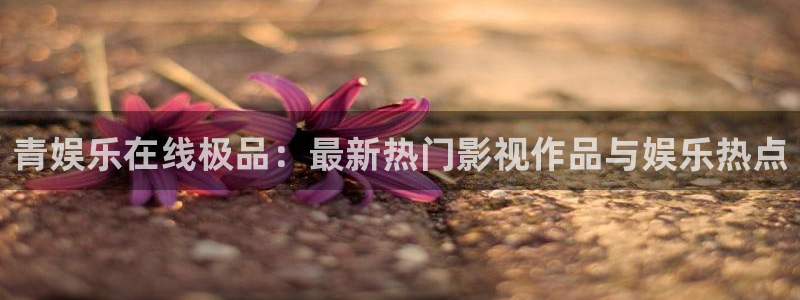 sunbet申搏：青娱乐在线极品：最新热门影视作品与娱乐热点